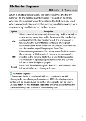 Page 269
249
B The Setup Menu: Camera Setup
When a photograph is taken, the camera names the file by 
adding 1 to the last file number used.
 This option controls 
whether file numbering continues from the last number used 
when a new folder is created, the memor y card is formatted, or a 
new memory card is inserted in the camera.
File Number Sequence
G  button ➜Bsetup menu
Option
Description
On When a new folder is created, the memory card formatted, or 
a new memory card inserted in the camera, file numbering...