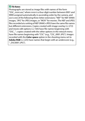 Page 270
250BThe Setup Menu: Camera Setup
A
File Names
Photographs are stored as image files with names of the form 
“DSC_ nnnn.xxx ,” where  nnnn is a four-digit number between 0001 and 
9999 assigned automatically in ascending order by the camera, and 
xxx  is one of the following three-letter extensions: “NEF” for NEF (RAW ) 
images, “JPG” for JPEG images, or “MOV” for movies. The NEF and JPEG 
files recorded at a setting of NEF (RAW )+JPEG have the same file names 
but different extensions. Copies created...