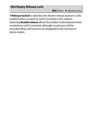 Page 273
253
B The Setup Menu: Camera Setup
If 
Release locked  is selected, the shutter-release button is only 
enabled when a memory card is inserted in the camera.
 
Selecting  Enable release  allows the shutter to be released when 
no memory card is inserted, although no pictures will be 
recorded (they will however be displayed in the monitor in 
demo mode).Slot Empty Release Lock
G  button ➜Bsetup menu 