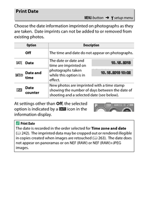 Page 274
254BThe Setup Menu: Camera Setup
Choose the date information imprinted on photographs as they 
are taken.
 Date imprints can not be added to or removed from 
existing photos.
At settings other than  Off, the selected 
option is indicated by a  d icon in the 
information display.
Print Date
G  button ➜Bsetup menu
Option
Description
Off The time and date do not appear on photographs.
a Date The date or date and 
time are imprinted on 
photographs taken 
while this option is in 
effect.
b
Date and 
time
c...