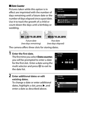 Page 275
255
B The Setup Menu: Camera Setup
❚❚ Date CounterPictures taken while this option is in 
effect are imprinted with the number of 
days remaining until a future date or the 
number of days elapsed since a past date.
 
Use it to track the growth of a child or 
count down the days until a birthday or 
wedding.
The camera offers three slots for storing dates.1
Enter the first date.
The first time you select  Date counter, 
you will be prompted to enter a date 
for the first slot.
 Enter a date using the...