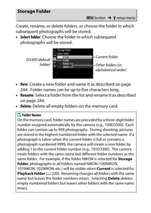 Page 277
257
B The Setup Menu: Camera Setup
Create, rename, or delete folders, or choose the folder in which 
subsequent photographs will be stored.
•
Select folder : Choose the folder in which subsequent 
photographs will be stored.
• New : Create a new folder and name  it as described on page 
244.
 Folder names can be up to five characters long.
• Rename : Select a folder from the list and rename i t as described 
on page 244.
• Delete : Delete all empty folders on the memory card.
Storage Folder
G button...