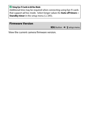 Page 282
262BThe Setup Menu: Camera Setup
View the current camera firmware version.
A
Using Eye-Fi Cards in Ad Hoc Mode
Additional time may be required when connecting using Eye-Fi cards 
that support ad hoc mode.
 Select longer values for  Auto off timers > 
Standby timer  in the setup menu ( 0245).
Firmware Version
G  button ➜Bsetup menu 