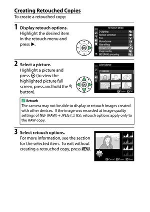 Page 284
264NThe Retouch Menu: Creating Retouched Copies
Creating Retouched CopiesTo create a retouched copy:1
Display retouch options.
Highlight the desired item 
in the retouch menu and 
press  2.
2
Select a picture.
Highlight a picture and 
press  J (to view the 
highlighted picture full 
screen, press and hold the  X 
button).
3
Select retouch options.
For more information, see the section 
for the selected item.
 To exit without 
creating a retouched copy, press  G.
A
Retouch
The camera may not be able to...