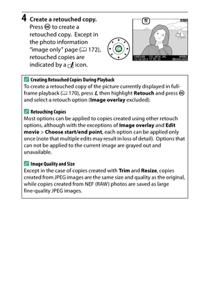 Page 285
265
N The Retouch Menu: Creating Retouched Copies
4
Create a retouched copy.
Press  J to create a 
retouched copy.
 Except in 
the photo information 
“image only” page ( 0172), 
retouched copies are 
indicated by a  N icon.
A
Creating Retouched Copies During Playback
To create a retouched copy of the picture currently displayed in full-
frame playback ( 0170), press  P, then highlight  Retouch and press  J 
and select a retouch option ( Image overlay excluded). ARetouching Copies
Most options can be...