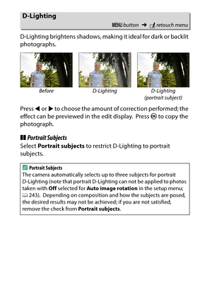 Page 286
266NThe Retouch Menu: Creating Retouched Copies
D-Lighting brightens shadows, maki
ng it ideal for dark or backlit 
photographs.
Press  4 or  2 to choose the amount of correction performed; the 
effect can be previewed in the edit display.
 Press  J to copy the 
photograph.
❚❚ Portrait SubjectsSelect  Portrait subjects  to restrict D-Lighting to portrait 
subjects.D-Lighting
G  button ➜Nretouch menu
Before D-Lighting D-Lighting 
(portrait subject)
APortrait Subjects
The camera automatically selects up...