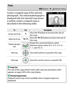 Page 288
268NThe Retouch Menu: Creating Retouched Copies
Create a cropped copy of the selected 
photograph.
 The selected photograph is 
displayed with the selected crop shown 
in yellow; create a cropped copy as 
described in the following table.
Trim
G  button ➜Nretouch menu
To
Use
Description
Increase size of crop XPress the 
X button to increase the size of 
the crop.
Reduce size of crop W (Q ) Press the 
W (Q ) button to reduce the size of 
the crop.
Change crop aspect  ratio Rotate the command dial to...