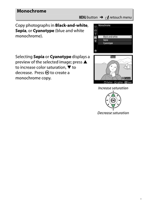 Page 289
269
N The Retouch Menu: Creating Retouched Copies
Copy photographs in 
Black-and-white, 
Sepia , or Cyanotype  (blue and white 
monochrome).
Selecting  Sepia or Cyanotype  displays a 
preview of the selected image; press  1 
to increase color saturation,  3 to 
decrease.
 Press  J to create a 
monochrome copy.
Monochrome
G  button ➜Nretouch menu
Increase saturation
Decrease saturation 