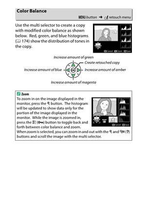 Page 291
271
N The Retouch Menu: Creating Retouched Copies
Use the multi selector to create a copy 
with modified color balance as shown 
below.
 Red, green, and blue histograms 
( 0 174) show the distribution of tones in 
the copy.
Color Balance
G  button ➜Nretouch menu
AZoom 
To zoom in on the image displayed in the 
monitor, press the  X button.
 The histogram 
will be updated to show data only for the 
portion of the image displayed in the 
monitor.
 While the image is zoomed in, 
press the  A (L ) button to...