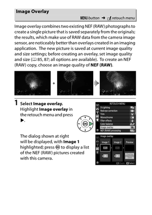 Page 292
272NThe Retouch Menu: Creating Retouched Copies
Image overlay combines two existing NEF (RAW ) photographs to 
create a single picture that is sa
ved separately from the originals; 
the results, which make use of RAW data from the camera image 
sensor, are noticeably better than overlays created in an imaging 
application.
 The new picture is saved at current image quality 
and size settings; before creating an overlay, set image quality 
and size ( 085, 87; all options are available).
 To  c r e a t e...