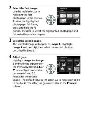 Page 293
273
N The Retouch Menu: Creating Retouched Copies
2
Select the first image.
Use the multi selector to 
highlight the first 
photograph in the overlay.
 
To view the highlighted 
photograph full frame, 
press and hold the  X 
button.
 Press  J to select the highlighted photograph and 
return to the preview display.
3
Select the second image.
The selected image will appear as  Image 1.
 Highlight 
Image 2  and press  J, then select the second photo as 
described in Step 2.
4
Adjust gain.
Highlight  Image...