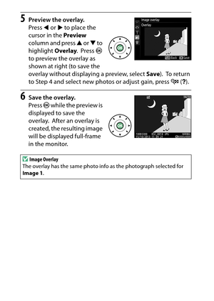 Page 294
274NThe Retouch Menu: Creating Retouched Copies
5
Preview the overlay.
Press  4 or  2 to place the 
cursor in the  Preview 
column and press  1 or  3 to 
highlight  Overlay.
 Press J 
to preview the overlay as 
shown at right (to save the 
overlay without displaying a preview, select  Save).
 To  r e t u r n  
to Step 4 and select new photos or adjust gain, press  W (Q ).
6
Save the overlay.
Press  J while the preview is 
displayed to save the 
overlay.
 After an overlay is 
created, the resulting image...