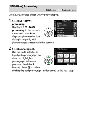 Page 295
275
N The Retouch Menu: Creating Retouched Copies
Create JPEG copies of NEF (RAW ) photographs.
1
Select 
NEF (RAW) 
processing .
 
Highlight NEF (RAW) 
processing  in the retouch 
menu and press  2 to 
display a picture selection 
dialog listing only NEF 
(RAW ) images created with this camera.
2
Select a photograph.
Use the multi selector to 
highlight a photograph (to 
view the highlighted 
photograph full frame, 
press and hold the  X 
button).
 Press  J to select 
the highlighted photograph and...