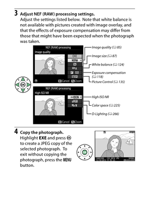 Page 296
276NThe Retouch Menu: Creating Retouched Copies
3
Adjust NEF (RAW) processing settings.
Adjust the settings listed below.
 Note that white balance is 
not available with pictures created with image overlay, and 
that the effects of exposure compensation may differ from 
those that might have been expected when the photograph 
was taken.
4
Copy the photograph.
Highlight  EXE and press  J 
to create a JPEG copy of the 
selected photograph.
 To  
exit without copying the 
photograph, press the  G 
button....