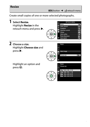 Page 297
277
N The Retouch Menu: Creating Retouched Copies
Create small copies of one or more selected photographs.
1
Select 
Resize.
Highlight  Resize in the 
retouch menu and press  2.
2
Choose a size.
Highlight  Choose size  and 
press  2.
Highlight an option and 
press  J.Resize
G  button ➜Nretouch menu 