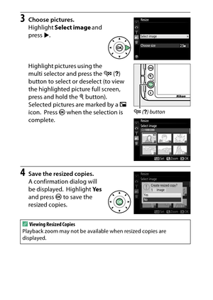 Page 298
278NThe Retouch Menu: Creating Retouched Copies
3
Choose pictures.
Highlight  Select image  and 
press  2.
Highlight pictures using the 
multi selector and press the  W (Q ) 
button to select or deselect (to view 
the highlighted picture full screen, 
press and hold the  X button).
 
Selected pictures are marked by a  1 
icon.
 Press  J when the selection is 
complete.
4
Save the resized copies.
A confirmation dialog will 
be displayed.
 Highlight  Ye s 
and press  J to save the 
resized copies.
A...