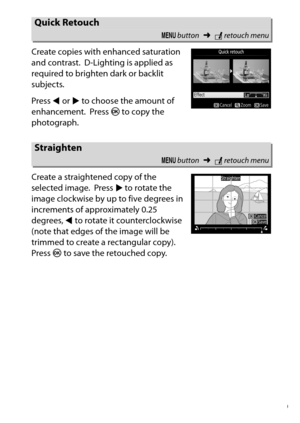 Page 299
279
N The Retouch Menu: Creating Retouched Copies
Create copies with enhanced saturation 
and contrast.
 D-Lighting is applied as 
required to brighten dark or backlit 
subjects.
Press  4 or  2 to choose the amount of 
enhancement. Press  J to copy the 
photograph.
Create a straightened copy of the 
selected image. Press  2 to rotate the 
image clockwise by up to five degrees in 
increments of approximately 0.25 
degrees,  4 to rotate it counterclockwise 
(note that edges of the image will be 
trimmed...