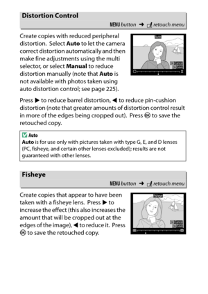 Page 300
280NThe Retouch Menu: Creating Retouched Copies
Create copies with reduced peripheral 
distortion.
 Select 
Auto to let the camera 
correct distortion automatically and then 
make fine adjustments using the multi 
selector, or select  Manual to reduce 
distortion manually (note that  Auto is 
not available with photos taken using 
auto distortion control; see page 225).
Press  2 to reduce barrel distortion,  4 to reduce pin-cushion 
distortion (note that greater amou nts of distortion control result 
in...
