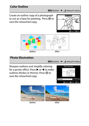 Page 301
281
N The Retouch Menu: Creating Retouched Copies
Create an outline copy of a photograph 
to use as a base for painting.
 Press 
J to 
save the retouched copy.
Sharpen outlines and simplify coloring 
for a poster effect. Press  2 or  4 to make 
outlines thicker or thinner. Press  J to 
save the retouched copy.
Color Outline
G  button ➜Nretouch menu
Before After
Photo Illustration
G  button ➜Nretouch menu
Before After 