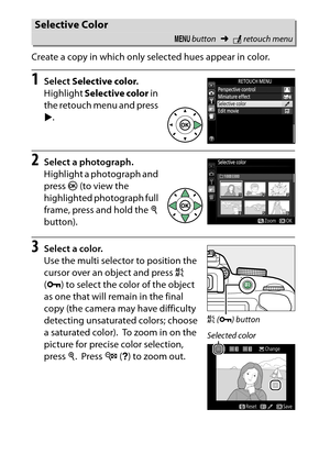 Page 304
284NThe Retouch Menu: Creating Retouched Copies
Create a copy in which only selected hues appear in color.
1
Select 
Selective color .
Highlight  Selective color  in 
the retouch menu and press 
2 .
2
Select a photograph.
Highlight a photograph and 
press  J (to view the 
highlighted photograph full 
frame, press and hold the  X 
button).
3
Select a color.
Use the multi selector to position the 
cursor over an object and press  A 
( L ) to select the color of the object 
as one that will remain in the...