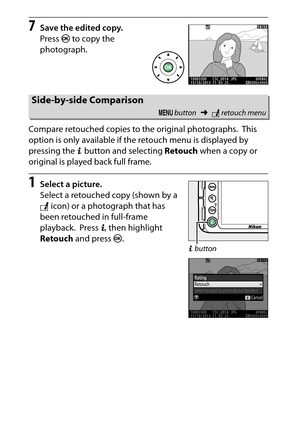 Page 306
286NThe Retouch Menu: Creating Retouched Copies
7
Save the edited copy.
Press  J to copy the 
photograph.
Compare retouched copies to the original photographs.
 This 
option is only available if the retouch menu is displayed by 
pressing the  P button and selecting  Retouch when a copy or 
original is played back full frame.
1
Select a picture.
Select a retouched copy (shown by a 
N  icon) or a photograph that has 
been retouched in full-frame 
playback.
 Press  P, then highlight 
Retouch  and press...