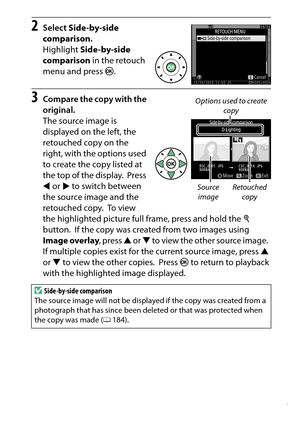 Page 307
287
N The Retouch Menu: Creating Retouched Copies
2
Select  Side-by-side 
comparison .
Highlight  Side-by-side 
comparison  in the retouch 
menu and press  J.
3
Compare the copy with the 
original.
The source image is 
displayed on the left, the 
retouched copy on the 
right, with the options used 
to create the copy listed at 
the top of the display.
 Press 
4  or  2 to switch between 
the source image and the 
retouched copy.
 To view 
the highlighted picture full frame, press and hold the  X...