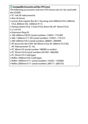 Page 313
293
Technical Notes
D
Incompatible Accessories and Non-CPU Lenses 
The following accessories and non-CPU lenses can 
NOT
 be used with 
the D3300:
• TC-16A AF teleconverter
• Non-AI lenses
• Lenses that require the AU-1 focusing unit (400mm f/4.5, 600mm 
f/5.6, 800mm f/8, 1200mm f/11)
• Fisheye (6mm f/5.6, 7.5mm f/5.6, 8mm f/8, OP 10mm f/5.6)
• 2.1cm f/4
• Extension Ring K2
• 180–600mm f/8 ED (serial numbers 174041–174180)
• 360–1200mm f/11 ED (serial numbers 174031–174127)
• 200–600mm f/9.5 (serial...