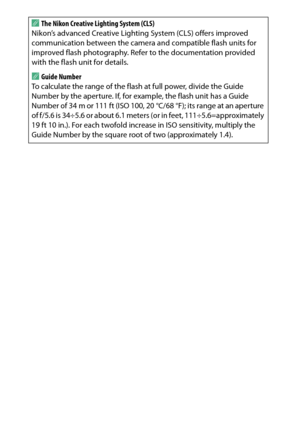 Page 320
300Technical NotesA
The Nikon Creative Lighting System (CLS)
Nikon’s advanced Creative Lighting System (CLS) offers improved 
communication between the camera and compatible flash units for 
improved flash photography. Refer to the documentation provided 
with the flash unit for details.AGuide NumberTo calculate the range of the flas h at full power, divide the Guide 
Number by the aperture. If, for ex ample, the flash unit has a Guide 
Number of 34 m or 111 ft (ISO 100, 20 °C/68 °F); its range at an...