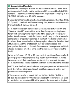 Page 324
304Technical NotesD
Notes on Optional Flash Units
Refer to the Speedlight manual for detailed instructions.
 If the flash 
unit supports CLS, refer to the section on CLS-compatible digital SLR 
cameras.
 The D3300 is not included in the “digital SLR” category in the 
SB-80DX, SB-28DX, and SB-50DX manuals.
If an optional flash unit is attached in shooting modes other than  j, % , 
3 , ) , and  I, the flash will fire with every shot, even in modes in which 
the built-in flash can not be used.
i-TTL flash...