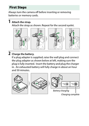 Page 34
14Introduction Always turn the camera off before inserting or removing 
batteries or memory cards.
1
Attach the strap.
Attach the strap as shown. Repeat for the second eyelet.
2
Charge the battery.
If a plug adapter is supplied, raise the wall plug and connect 
the plug adapter as shown below at left, making sure the 
plug is fully inserted.
 Insert the battery and plug the charger 
in.
 An exhausted battery will full y charge in about an hour 
and 50 minutes.
First Steps
Battery charging
Charging...