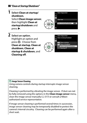 Page 336
316Technical Notes
❚❚“Clean at Startup/Shutdown”1
Select  Clean at startup/
shutdown .
Select  Clean image sensor , 
then highlight  Clean at 
startup/shutdown  and 
press 2.
2
Select an option.
Highlight an option and 
press  J.
 Choose from 
Clean at startup , Clean at 
shutdown , Clean at 
startup & shutdown , and 
Cleaning off .
D
Image Sensor Cleaning
Using camera controls during startup interrupts image sensor 
cleaning.
Cleaning is performed by vibrating the image sensor.
 If dust can not 
be...