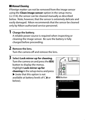 Page 337
317
Technical Notes
❚❚ Manual CleaningIf foreign matter can not be removed from the image sensor 
using the  Clean image sensor  option in the setup menu 
( 0 314), the sensor can be clea ned manually as described 
below.
 Note, however, that the sensor is extremely delicate and 
easily damaged.
 Nikon recommends that the sensor be cleaned 
only by Nikon-authorized service personnel.
1
Charge the battery.
A reliable power source is required when inspecting or 
cleaning the image sensor.
 Be sure the...