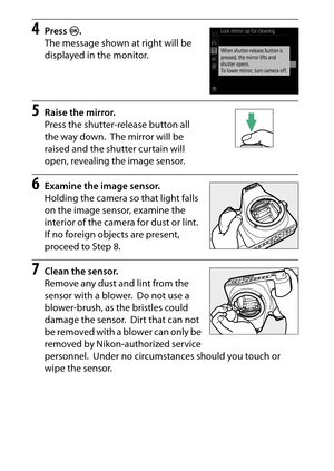 Page 338
318Technical Notes
4
Press  J.
The message shown at right will be 
displayed in the monitor.
5
Raise the mirror.
Press the shutter-release button all 
the way down.
 The mirror will be 
raised and the shutter curtain will 
open, revealing the image sensor.
6
Examine the image sensor.
Holding the camera so that light falls 
on the image sensor, examine the 
interior of the camera for dust or lint.
 
If no foreign objects are present, 
proceed to Step 8.
7
Clean the sensor.
Remove any dust and lint from...