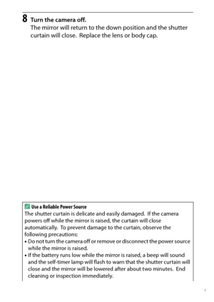 Page 339
319
Technical Notes
8
Turn the camera off.
The mirror will return to the down position and the shutter 
curtain will close.
 Replace the lens or body cap.
A
Use a Reliable Power Source
The shutter curtain is delicate and easily damaged.
 If the camera 
powers off while the mirror is raised, the curtain will close 
automatically.
 To prevent damage to the curtain, observe the 
following precautions:
• Do not turn the camera off or remove or disconnect the power source 
while the mirror is raised.
• If...