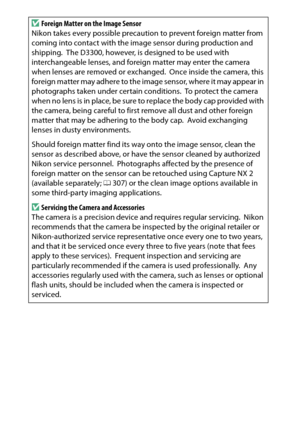 Page 340
320Technical NotesD
Foreign Matter on the Image Sensor
Nikon takes every possible precaution to prevent foreign matter from 
coming into contact with the image sensor during production and 
shipping.
 The D3300, however, is designed to be used with 
interchangeable lenses, and foreign matter may enter the camera 
when lenses are removed or exchanged.
 Once inside the camera, this 
foreign matter may adhere to the image sensor, where it may appear in 
photographs taken under certain conditions.
 To...