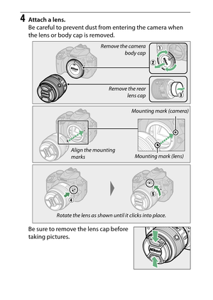 Page 36
16Introduction
4
Attach a lens.
Be careful to prevent dust from entering the camera when 
the lens or body cap is removed.
Be sure to remove the lens cap before 
taking pictures.
Remove the camera
body cap
Remove the rear lens cap
Mounting mark (lens)
Mounting mark (camera)
Align the mounting 
marks
Rotate the lens as shown until it clicks into place. 