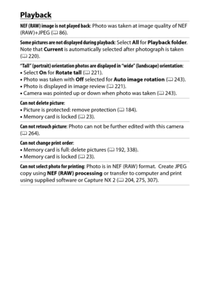 Page 354
334Technical Notes
PlaybackNEF (RAW) image is not played back : Photo was taken at image quality of NEF 
(RAW )+JPEG ( 086).
Some pictures are not displayed during playback : Select All for  Playback folder .
 
Note that Current is automatically selected after photograph is taken 
( 0 220).
“Tall” (portrait) orientation photos are di splayed in “wide” (landscape) orientation :
• Select  On for  Rotate tall  (0 221).
• Photo was taken with  Off selected for  Auto image rotation  (0 243).
• Photo is...