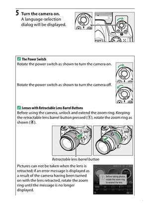 Page 37
17
Introduction
5
Turn the camera on.
A language-selection 
dialog will be displayed.
AThe Power Switch
Rotate the power switch as shown to turn the camera on.
Rotate the power switch as shown to turn the camera off.ALenses with Retractable Lens Barrel Buttons
Before using the camera, unlock and extend the zoom ring. Keeping 
the retractable lens barrel button pressed ( q), rotate the zoom ring as 
shown ( w).
Pictures can not be taken when the lens is 
retracted; if an error message is displayed as 
a...