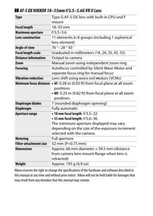 Page 372
352Technical Notes
❚❚AF-S DX NIKKOR 18–55mm f/3.5–5.6G VR II LensNikon reserves the right to change the specifications of the hardware and software described in 
this manual at any time  and without prior notice.
 Nikon will not be held liable for damages that 
may result from any mistakes that this manual may contain.
Type Type G AF-S DX lens with built-in CPU and F 
mountFocal length18–55 mmMaximum aperturef/3.5–5.6Lens construction11 elements in 8 groups (including 1 aspherical 
lens element)Angle of...