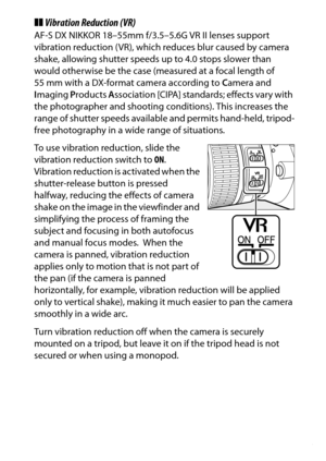 Page 375
355
Technical Notes
❚❚ Vibration Reduction (VR)AF-S DX NIKKOR 18–55mm f/3.5–5.6G VR II lenses support 
vibration reduction (VR), which reduces blur caused by camera 
shake, allowing shutter speeds up to 4.0 stops slower than 
would otherwise be the case (measured at a focal length of 
55 mm with a DX-format camera according to  Camera and 
I maging  Products  Association [CIPA] standards; effects vary with 
the photographer and shooting co nditions). This increases the 
range of shutter speeds available...