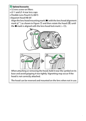 Page 377
357
Technical Notes
A
Optional Accessories
• 52 mm screw-on filters
• LF-1 and LF-4 rear lens caps
• Flexible Lens Pouch CL-0815
• Bayonet Hood HB-69
Align the lens hood mounting mark ( ●) with the lens hood alignment 
mark ( ) as shown in Figure  q and then rotate the hood ( w) until 
the  ● mark is aligned with the lens hood lock mark (— {).
When attaching or removing the hood, hold it near the symbol on its 
base and avoid gripping it too tightly. Vignetting may occur if the 
hood is not correctly...