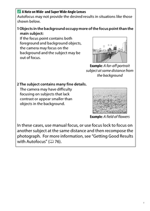 Page 379
359
Technical Notes
A
A Note on Wide- and Super Wide-Angle Lenses
Autofocus may not provide the desired results in situations like those 
shown below. 
1 Objects in the background occupy more of the focus point than the 
main subject:
If the focus point contains both 
foreground and background objects, 
the camera may focus on the 
background and the subject may be 
out of focus.
Example: A far-off portrait 
subject at some distance from  the background
2 The subject contains many fine details.
The...