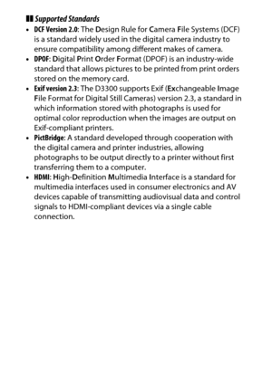 Page 380
360Technical Notes
❚❚Supported Standards•DCF Version 2.0 : The Design Rule for  Camera  File Systems (DCF) 
is a standard widely used in  the digital camera industry to 
ensure compatibility among different makes of camera.
• DPOF : D igital  Print  Order  Format (DPOF) is an industry-wide 
standard that allows pictures to be printed from print orders 
stored on the memory card.
• Exif version 2.3 : The D3300 supports Exif ( Exchangeable  Image 
F ile Format for Digital Still Camera s) version 2.3, a...