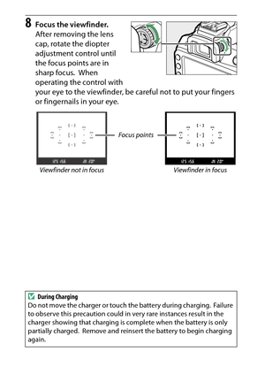 Page 40
20Introduction
8
Focus the viewfinder.
After removing the lens 
cap, rotate the diopter 
adjustment control until 
the focus points are in 
sharp focus.
 When 
operating the control with 
your eye to the viewfinder, be careful not to put your fingers 
or fingernails in your eye.
Focus points
Viewfinder not in focus Viewfinder in focus
D During Charging
Do not move the charger or touch the battery during charging.
 Failure 
to observe this precaution could in very rare instances result in the 
charger...