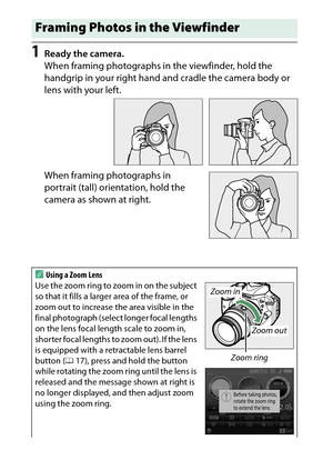Page 46
26“Point-and-Shoot” Modes ( iand  j)
1
Ready the camera.
When framing photographs in the viewfinder, hold the 
handgrip in your right hand and cradle the camera body or 
lens with your left.
When framing photographs in 
portrait (tall) orie ntation, hold the 
camera as shown at right.Framing Photos in the ViewfinderAUsing a Zoom Lens
Use the zoom ring to zoom in on the subject 
so that it fills a larger area of the frame, or 
zoom out to increase the area visible in the 
final photograph (select longer...