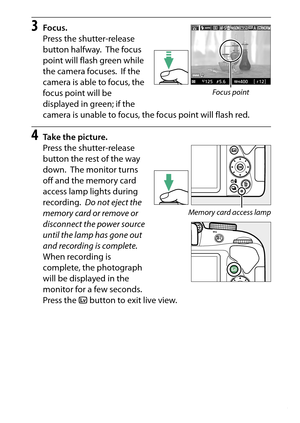 Page 53
33
“Point-and-Shoot” Modes ( iand  j)
3
Focus.
Press the shutter-release 
button halfway.
 The focus 
point will flash green while 
the camera focuses.
 If the 
camera is able to focus, the 
focus point will be 
displayed in green; if the 
camera is unable to focus, the focus point will flash red.
4
Take the picture.
Press the shutter-release 
button the rest of the way 
down.
 The monitor turns 
off and the memory card 
access lamp lights during 
recording.
 Do not eject the 
memory card or remove or...