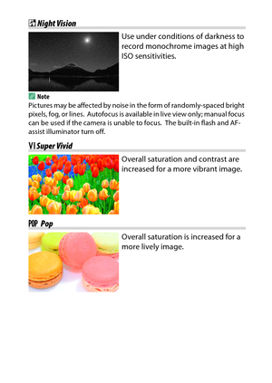Page 71
51
Special Effects
% Night Vision
Use under conditions of darkness to 
record monochrome images at high 
ISO sensitivities.
A
Note
Pictures may be affected by noise in  the form of randomly-spaced bright 
pixels, fog, or lines.
 Autofocus is available in live view only; manual focus 
can be used if the camera is unable to focus.
 The built-in flash and AF-
assist illuminator turn off.
S Super Vivid
Overall saturation and contrast are 
increased for a more vibrant image.
T  Pop
Overall saturation is...