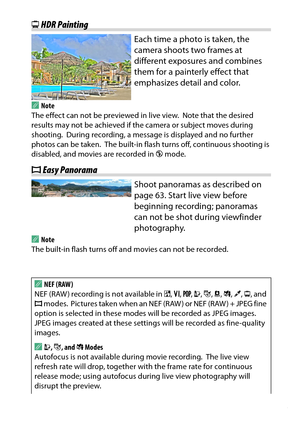 Page 75
55
Special Effects
) HDR Painting
Each time a photo is taken, the 
camera shoots two frames at 
different exposures and combines 
them for a painterly effect that 
emphasizes detail and color.
A
Note
The effect can not be previewed in live view.
 Note that the desired 
results may not be achieved if the camera or subject moves during 
shooting.
 During recording, a message is displayed and no further 
photos can be taken.
 The built-in flash turns off, continuous shooting is 
disabled, and movies are...