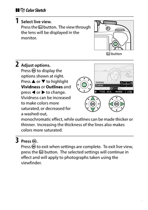 Page 77
57
Special Effects
❚❚ g Color Sketch1
Select live view.
Press the  a button.
 The view through 
the lens will be displayed in the 
monitor.
2
Adjust options.
Press  J to display the 
options shown at right.
 
Press  1 or  3 to highlight 
Vividness  or Outlines  and 
press  4 or  2 to change.
 
Vividness can be increased 
to make colors more 
saturated, or decreased for 
a washed-out, 
monochromatic effect, while outlines can be made thicker or 
thinner.
 Increasing the thickness of the lines also makes...