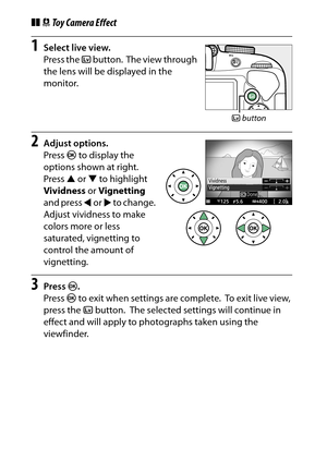 Page 78
58Special Effects
❚❚ Toy Camera Effect1
Select live view.
Press the  a button.
 The view through 
the lens will be displayed in the 
monitor.
2
Adjust options.
Press  J to display the 
options shown at right.
 
Press  1 or  3 to highlight 
Vividness  or Vignetting  
and press  4 or  2 to change.
 
Adjust vividness to make 
colors more or less 
saturated, vignetting to 
control the amount of 
vignetting.
3
Press  J.
Press  J to exit when settings are complete.
 To exit live view, 
press the  abutton....